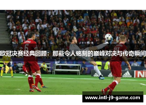欧冠决赛经典回顾:那些令人铭刻的巅峰对决与传奇瞬间 欧冠决赛经典回顾:那些令人铭刻的巅峰对决与传奇瞬间