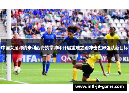 中国女足聘请米利西奇执掌帅印开启重建之路冲击世界强队新目标