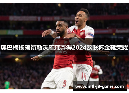 奥巴梅扬领衔勒沃库森夺得2024欧联杯金靴荣耀 奥巴梅扬领衔勒沃库森夺得2024欧联杯金靴荣耀