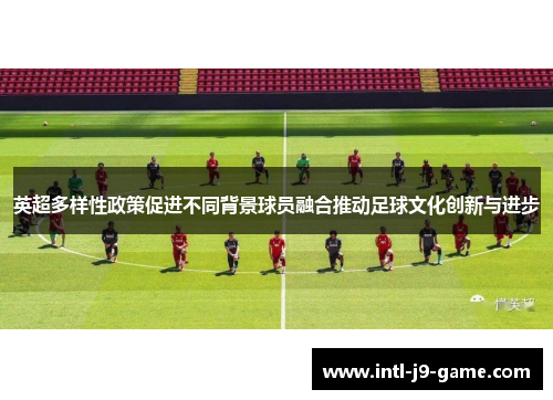 英超多样性政策促进不同背景球员融合推动足球文化创新与进步 英超多样性政策促进不同背景球员融合推动足球文化创新与进步